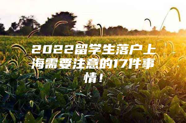 2022留學(xué)生落戶上海需要注意的17件事情！