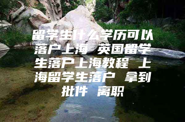 留學(xué)生什么學(xué)歷可以落戶上海 英國(guó)留學(xué)生落戶上海教程 上海留學(xué)生落戶 拿到批件 離職