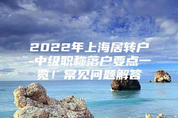 2022年上海居轉(zhuǎn)戶-中級(jí)職稱(chēng)落戶要點(diǎn)一覽！常見(jiàn)問(wèn)題解答