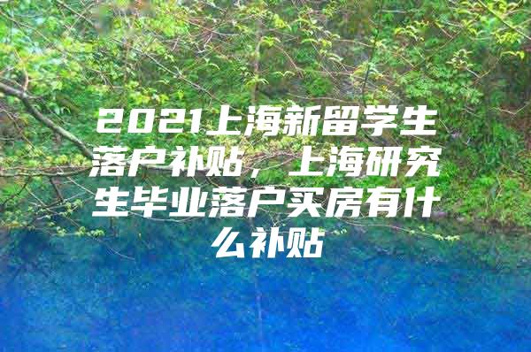 2021上海新留學(xué)生落戶補貼，上海研究生畢業(yè)落戶買房有什么補貼