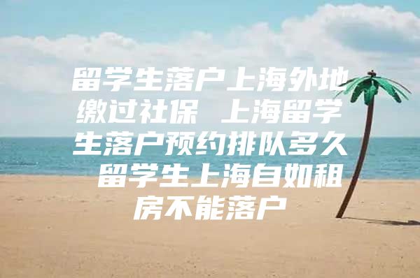 留學(xué)生落戶上海外地繳過社保 上海留學(xué)生落戶預(yù)約排隊(duì)多久 留學(xué)生上海自如租房不能落戶