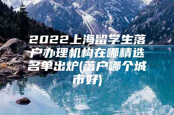 2022上海留學(xué)生落戶辦理機(jī)構(gòu)在哪精選名單出爐(落戶哪個城市好)