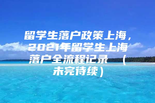 留學(xué)生落戶政策上海，2021年留學(xué)生上海落戶全流程記錄 （未完待續(xù)）