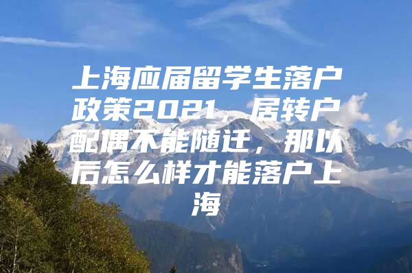 上海應(yīng)屆留學(xué)生落戶政策2021，居轉(zhuǎn)戶配偶不能隨遷，那以后怎么樣才能落戶上海