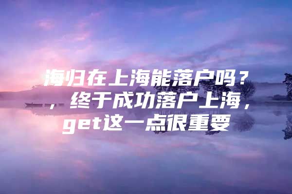 海歸在上海能落戶嗎？，終于成功落戶上海，get這一點(diǎn)很重要