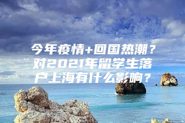 今年疫情+回國熱潮？對2021年留學生落戶上海有什么影響？