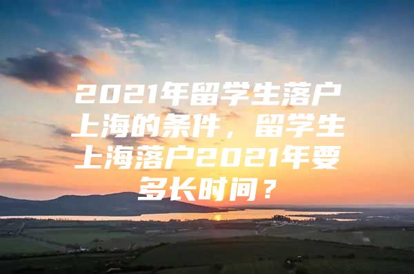 2021年留學(xué)生落戶上海的條件，留學(xué)生上海落戶2021年要多長時(shí)間？