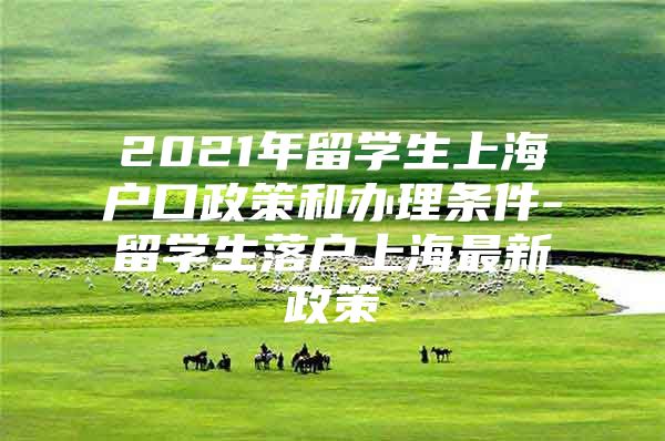 2021年留學(xué)生上海戶口政策和辦理條件-留學(xué)生落戶上海最新政策