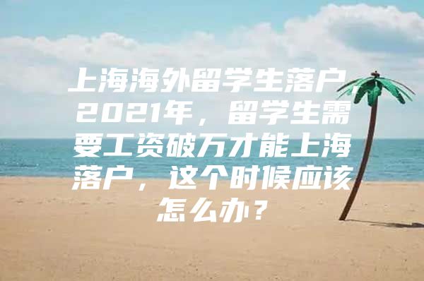 上海海外留學(xué)生落戶，2021年，留學(xué)生需要工資破萬才能上海落戶，這個(gè)時(shí)候應(yīng)該怎么辦？