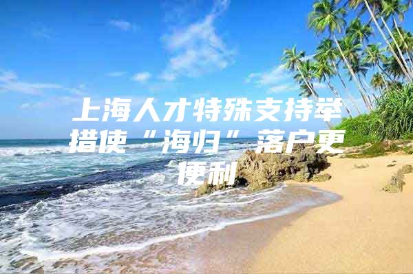 上海人才特殊支持舉措使“海歸”落戶更便利