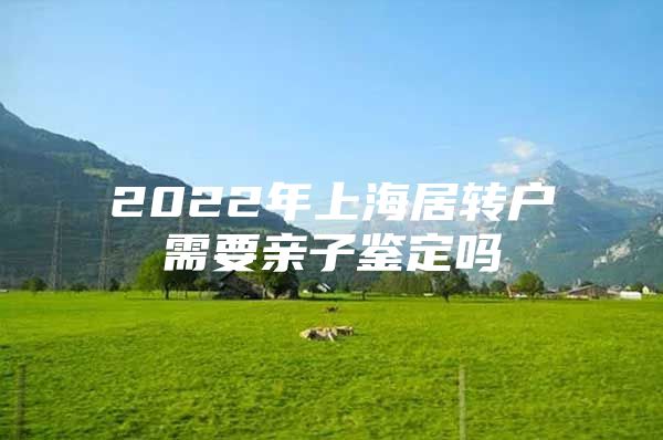 2022年上海居轉(zhuǎn)戶需要親子鑒定嗎