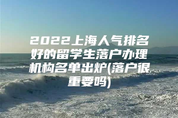 2022上海人氣排名好的留學(xué)生落戶辦理機(jī)構(gòu)名單出爐(落戶很重要嗎)