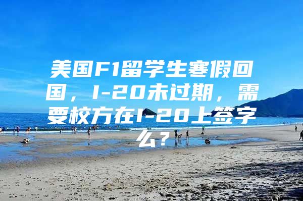 美國F1留學生寒假回國，I-20未過期，需要校方在I-20上簽字么？