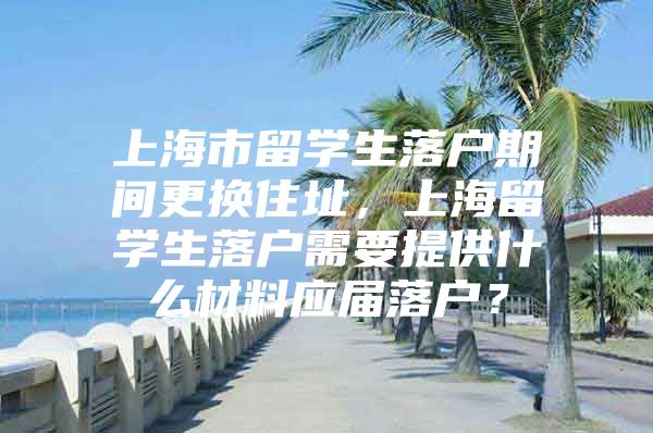 上海市留學(xué)生落戶期間更換住址，上海留學(xué)生落戶需要提供什么材料應(yīng)屆落戶？