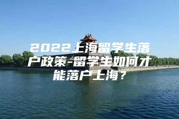 2022上海留學(xué)生落戶政策-留學(xué)生如何才能落戶上海？