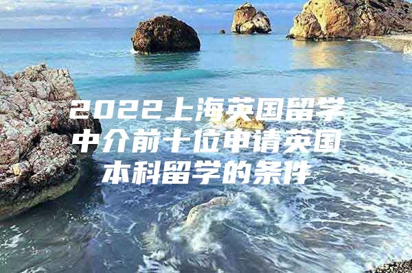 2022上海英國留學中介前十位申請英國本科留學的條件