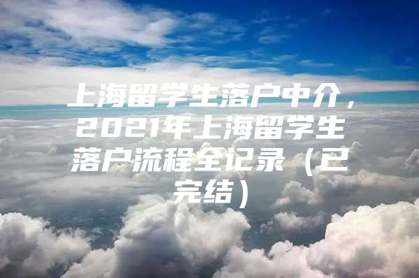 上海留學(xué)生落戶(hù)中介，2021年上海留學(xué)生落戶(hù)流程全記錄（已完結(jié)）