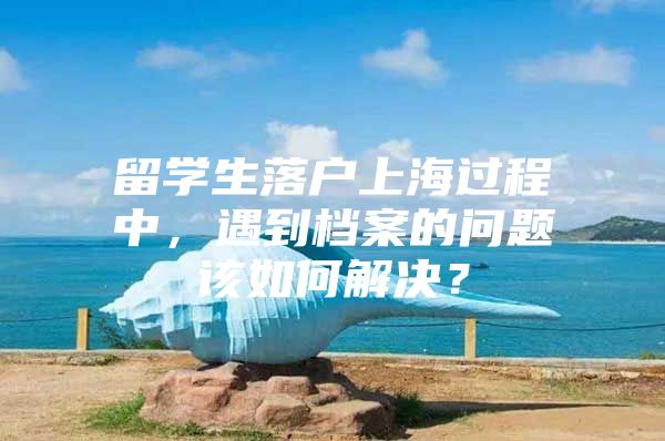 留學(xué)生落戶上海過程中，遇到檔案的問題該如何解決？