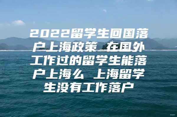 2022留學(xué)生回國落戶上海政策 在國外工作過的留學(xué)生能落戶上海么 上海留學(xué)生沒有工作落戶