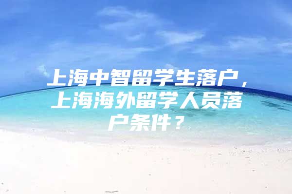 上海中智留學(xué)生落戶(hù)，上海海外留學(xué)人員落戶(hù)條件？