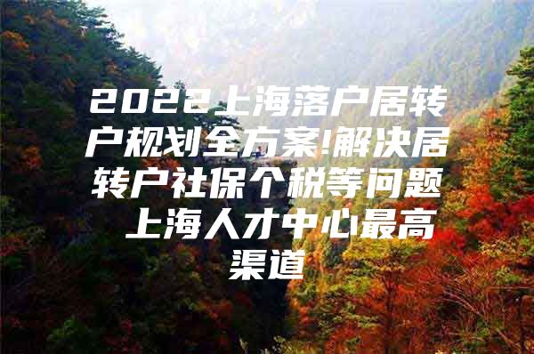 2022上海落戶居轉(zhuǎn)戶規(guī)劃全方案!解決居轉(zhuǎn)戶社保個稅等問題 上海人才中心最高渠道