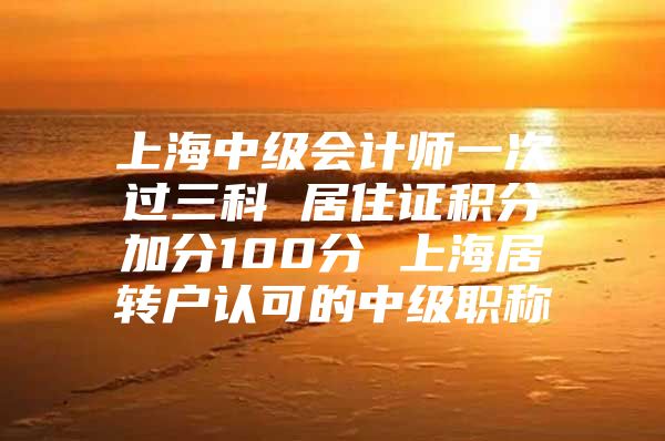 上海中級會計師一次過三科 居住證積分加分100分 上海居轉戶認可的中級職稱