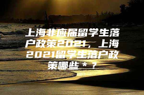 上海非應(yīng)屆留學(xué)生落戶政策2021，上海2021留學(xué)生落戶政策哪些＊？