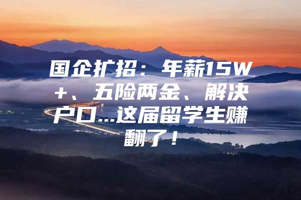 國企擴招：年薪15W+、五險兩金、解決戶口...這屆留學生賺翻了！