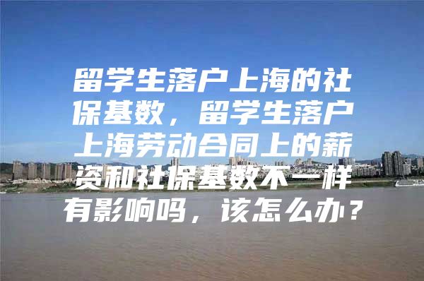 留學(xué)生落戶上海的社?；鶖?shù)，留學(xué)生落戶上海勞動(dòng)合同上的薪資和社?；鶖?shù)不一樣有影響嗎，該怎么辦？