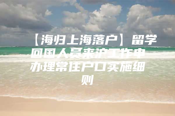 【海歸上海落戶】留學(xué)回國人員來滬工作申辦理常住戶口實施細則