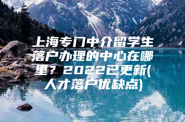 上海專門中介留學(xué)生落戶辦理的中心在哪里？2022已更新(人才落戶優(yōu)缺點(diǎn))