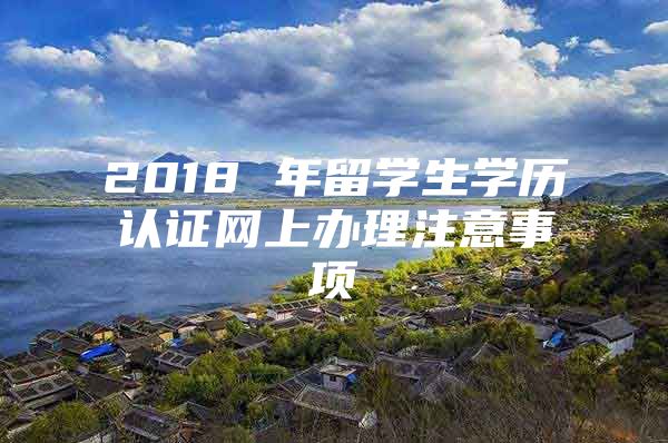 2018 年留學(xué)生學(xué)歷認(rèn)證網(wǎng)上辦理注意事項