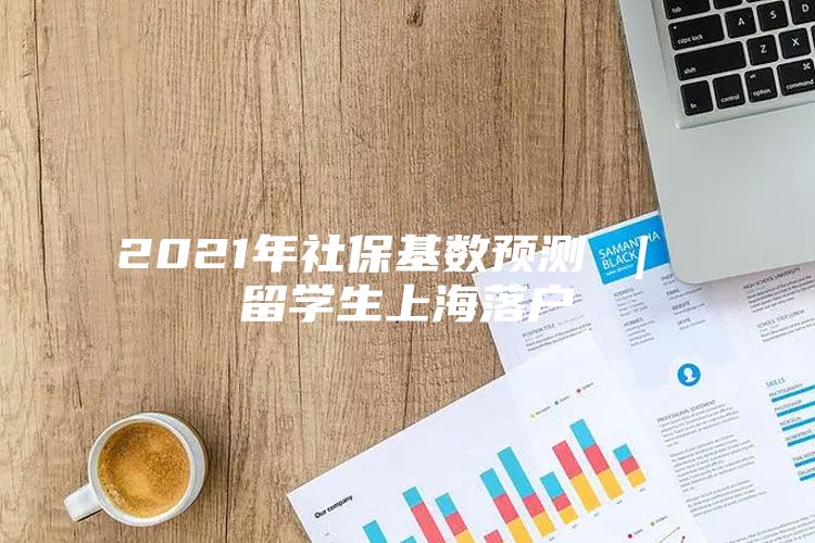 2021年社?；鶖?shù)預(yù)測(cè) ｜ 留學(xué)生上海落戶