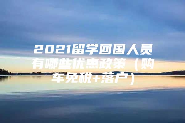 2021留學回國人員有哪些優(yōu)惠政策（購車免稅+落戶）