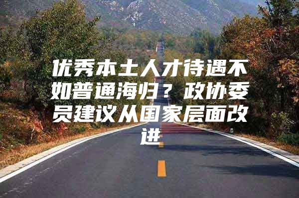 優(yōu)秀本土人才待遇不如普通海歸？政協(xié)委員建議從國(guó)家層面改進(jìn)