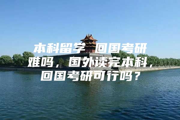 本科留學(xué) 回國(guó)考研難嗎，國(guó)外讀完本科，回國(guó)考研可行嗎？