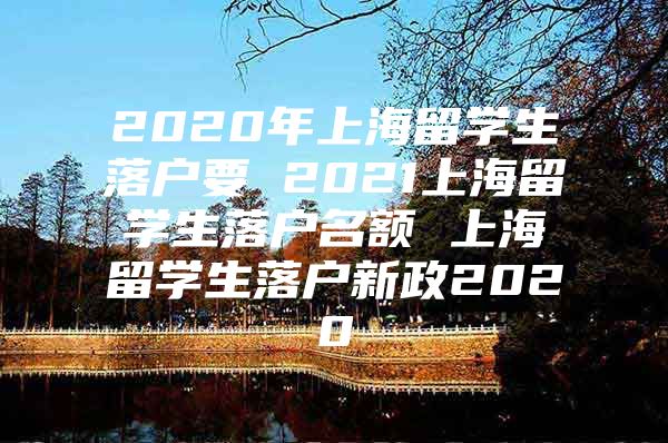 2020年上海留學(xué)生落戶要 2021上海留學(xué)生落戶名額 上海留學(xué)生落戶新政2020