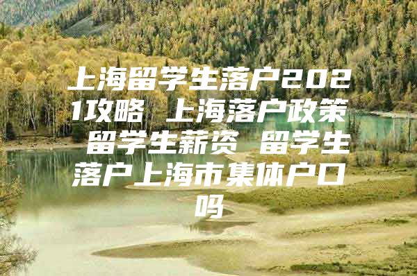 上海留學(xué)生落戶2021攻略 上海落戶政策 留學(xué)生薪資 留學(xué)生落戶上海市集體戶口嗎