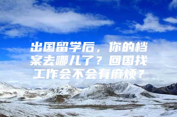 出國留學(xué)后，你的檔案去哪兒了？回國找工作會不會有麻煩？