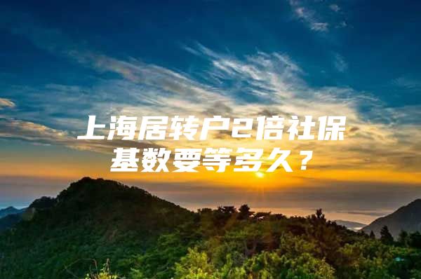 上海居轉(zhuǎn)戶2倍社保基數(shù)要等多久？