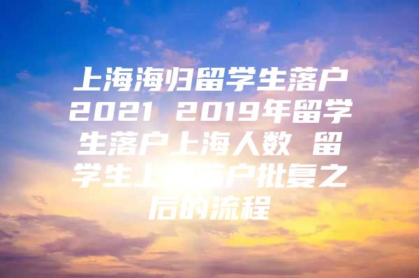 上海海歸留學生落戶2021 2019年留學生落戶上海人數 留學生上海落戶批復之后的流程