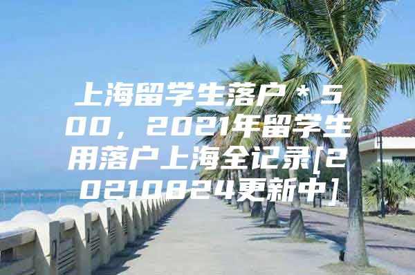 上海留學(xué)生落戶＊500，2021年留學(xué)生用落戶上海全記錄[20210824更新中]