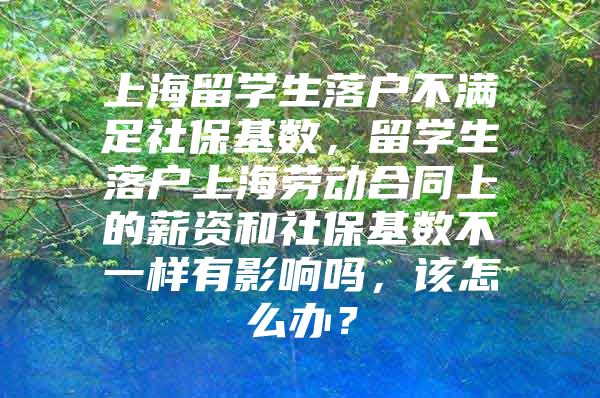 上海留學(xué)生落戶(hù)不滿(mǎn)足社?；鶖?shù)，留學(xué)生落戶(hù)上海勞動(dòng)合同上的薪資和社?；鶖?shù)不一樣有影響嗎，該怎么辦？