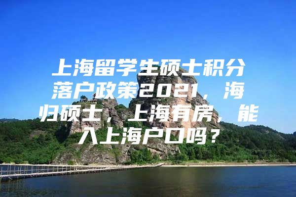 上海留學(xué)生碩士積分落戶政策2021，海歸碩士，上海有房，能入上海戶口嗎？