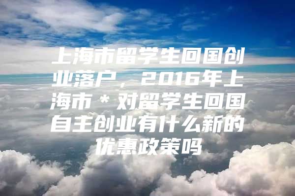 上海市留學(xué)生回國(guó)創(chuàng)業(yè)落戶，2016年上海市＊對(duì)留學(xué)生回國(guó)自主創(chuàng)業(yè)有什么新的優(yōu)惠政策嗎