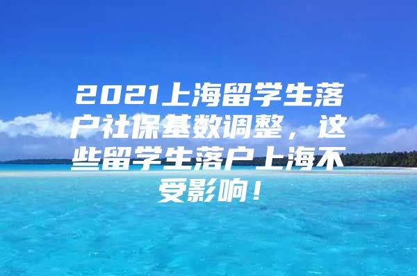 2021上海留學(xué)生落戶社保基數(shù)調(diào)整，這些留學(xué)生落戶上海不受影響！