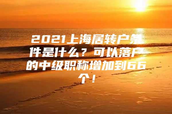 2021上海居轉(zhuǎn)戶條件是什么？可以落戶的中級職稱增加到66個！