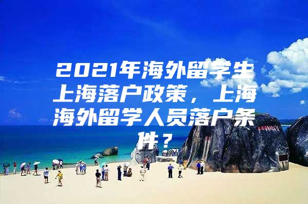 2021年海外留學生上海落戶政策，上海海外留學人員落戶條件？