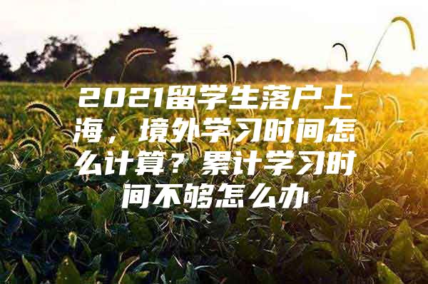 2021留學(xué)生落戶上海，境外學(xué)習(xí)時(shí)間怎么計(jì)算？累計(jì)學(xué)習(xí)時(shí)間不夠怎么辦