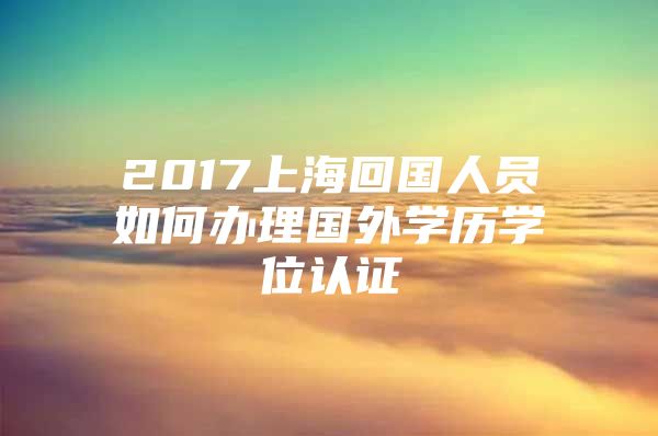 2017上?；貒藛T如何辦理國外學(xué)歷學(xué)位認(rèn)證